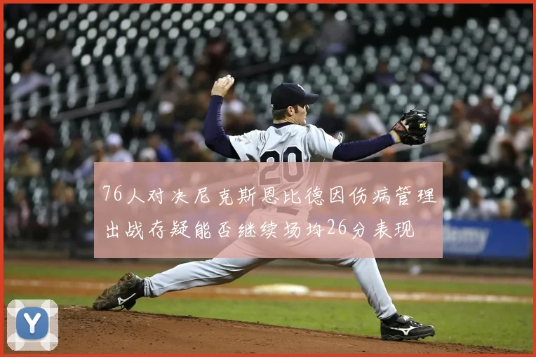 76人对决尼克斯恩比德因伤病管理出战存疑能否继续场均26分表现