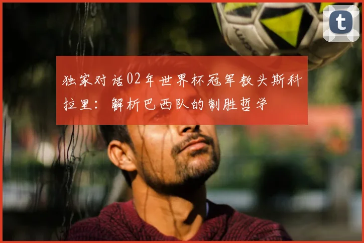 独家对话02年世界杯冠军教头斯科拉里:解析巴西队的制胜哲学