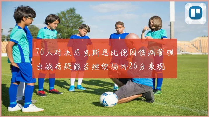 76人对决尼克斯恩比德因伤病管理出战存疑能否继续场均26分表现