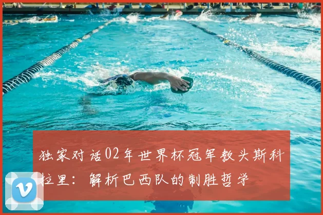 独家对话02年世界杯冠军教头斯科拉里:解析巴西队的制胜哲学