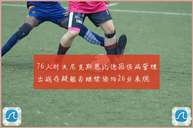 76人对决尼克斯恩比德因伤病管理出战存疑能否继续场均26分表现
