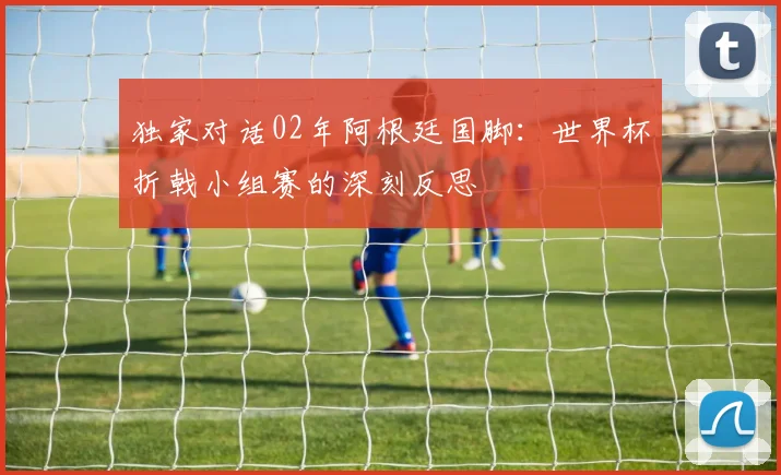 独家对话02年阿根廷国脚:世界杯折戟小组赛的深刻反思