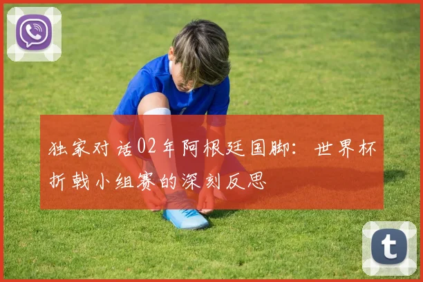 独家对话02年阿根廷国脚:世界杯折戟小组赛的深刻反思