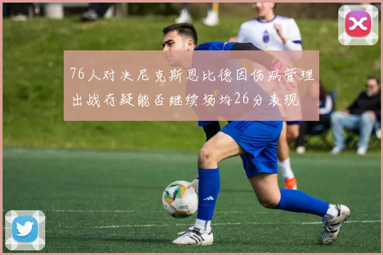 76人对决尼克斯恩比德因伤病管理出战存疑能否继续场均26分表现