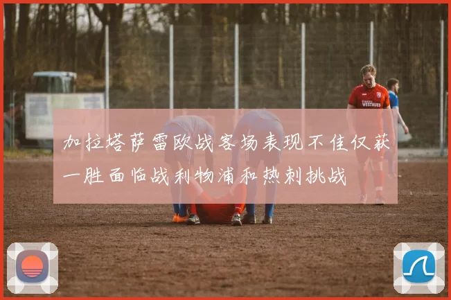 加拉塔萨雷欧战客场表现不佳仅获一胜面临战利物浦和热刺挑战