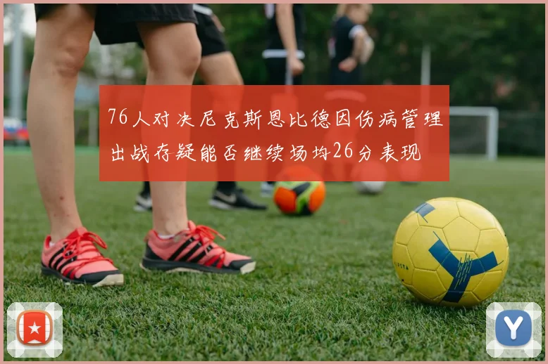 76人对决尼克斯恩比德因伤病管理出战存疑能否继续场均26分表现