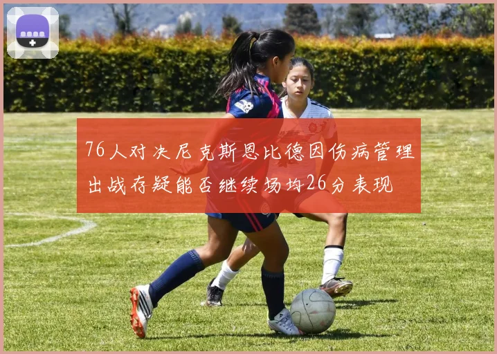 76人对决尼克斯恩比德因伤病管理出战存疑能否继续场均26分表现