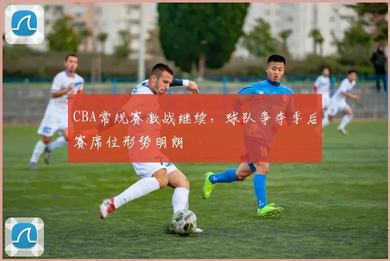 CBA常规赛激战继续，球队争夺季后赛席位形势明朗