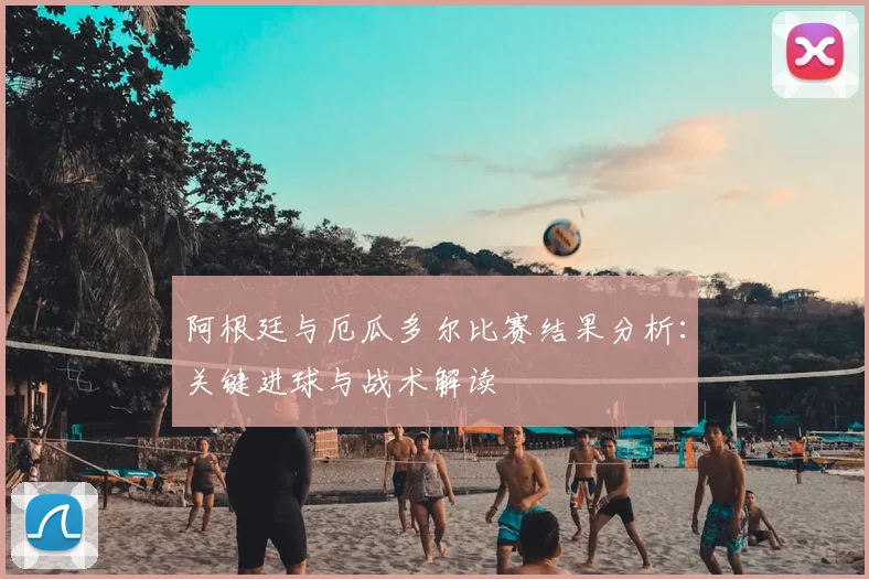 阿根廷与厄瓜多尔比赛结果分析:关键进球与战术解读