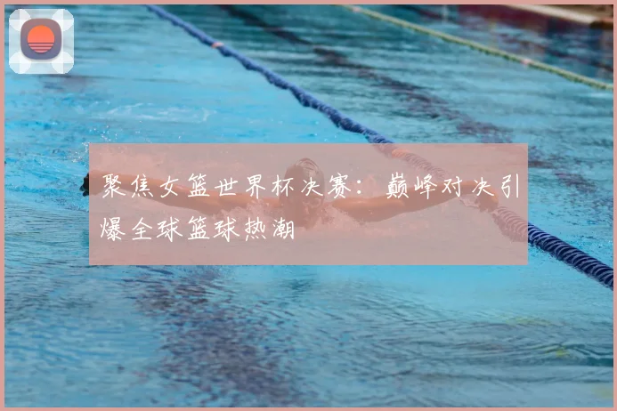 聚焦女篮世界杯决赛:巅峰对决引爆全球篮球热潮