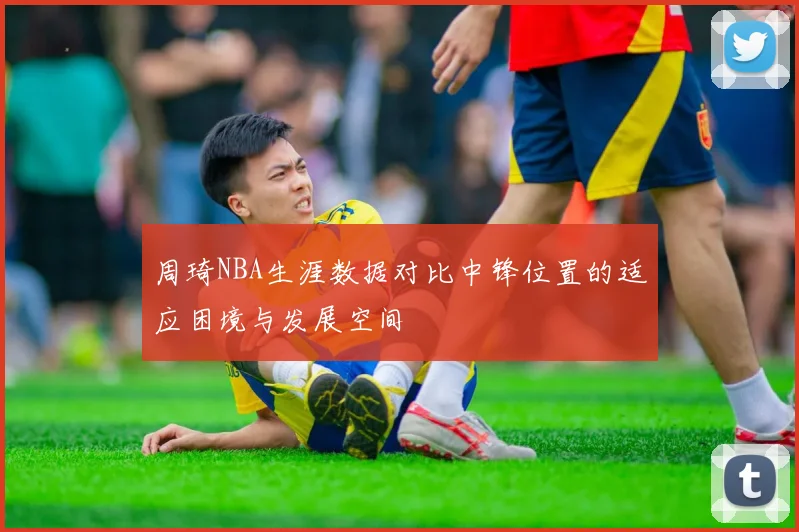 周琦NBA生涯数据对比中锋位置的适应困境与发展空间