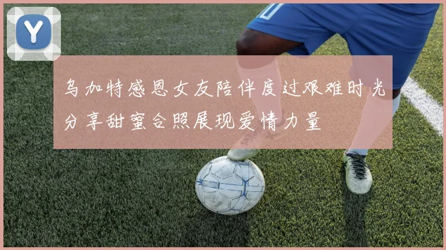 乌加特感恩女友陪伴度过艰难时光分享甜蜜合照展现爱情力量