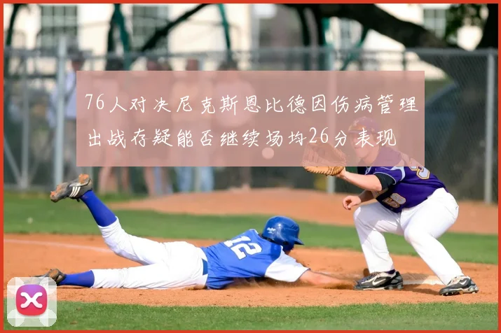 76人对决尼克斯恩比德因伤病管理出战存疑能否继续场均26分表现