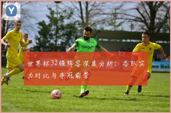 世界杯32强阵容深度分析:各队实力对比与夺冠前景