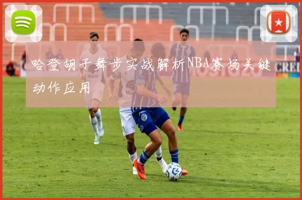 哈登胡子舞步实战解析NBA赛场关键动作应用
