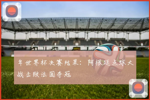 年世界杯决赛结果:阿根廷点球大战击败法国夺冠