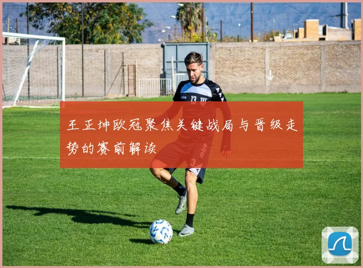王正坤欧冠聚焦关键战局与晋级走势的赛前解读