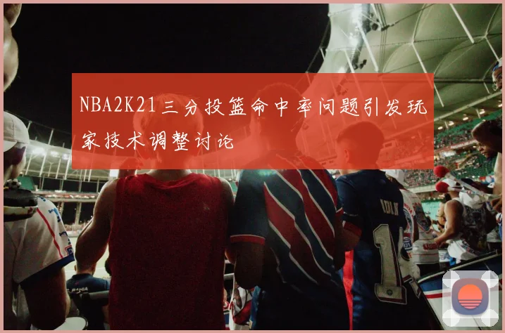 NBA2K21三分投篮命中率问题引发玩家技术调整讨论