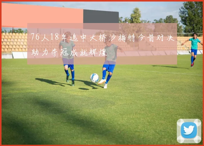 76人18年选中大桥沙梅特今昔对决助力夺冠成就辉煌