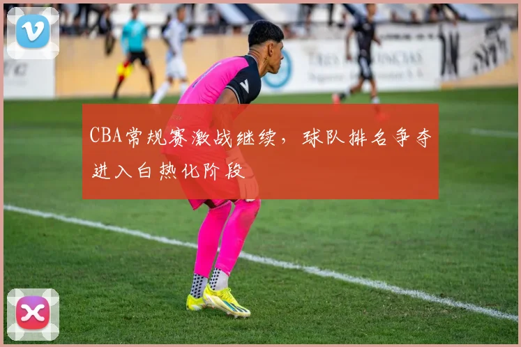 CBA常规赛激战继续,球队排名争夺进入白热化阶段