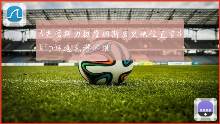 A史密斯力挺詹姆斯历史地位直言Skip评选荒谬不堪