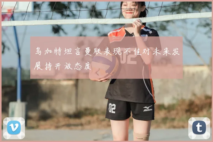 乌加特坦言曼联表现不佳对未来发展持开放态度