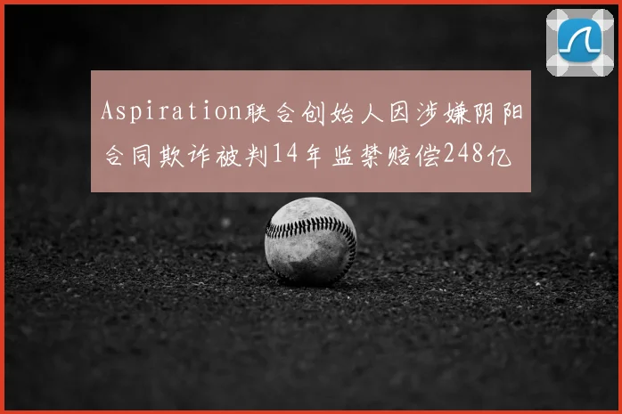 Aspiration联合创始人因涉嫌阴阳合同欺诈被判14年监禁赔偿248亿
