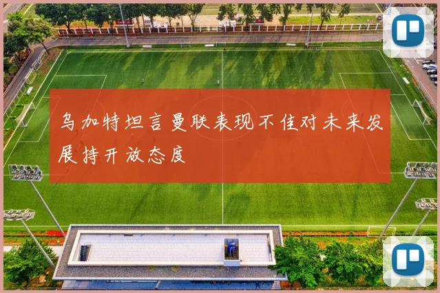 乌加特坦言曼联表现不佳对未来发展持开放态度