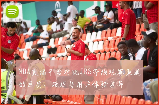 NBA直播平台对比JRS等线观赛渠道的画质、延迟与用户体验差异