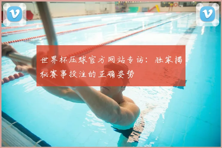 世界杯压球官方网站专访：独家揭秘赛事投注的正确姿势