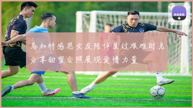 乌加特感恩女友陪伴度过艰难时光分享甜蜜合照展现爱情力量