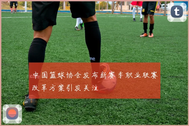 中国篮球协会发布新赛季职业联赛改革方案引发关注