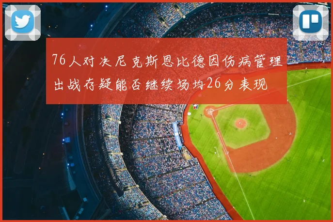 76人对决尼克斯恩比德因伤病管理出战存疑能否继续场均26分表现