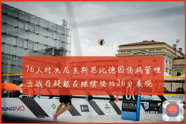 76人对决尼克斯恩比德因伤病管理出战存疑能否继续场均26分表现