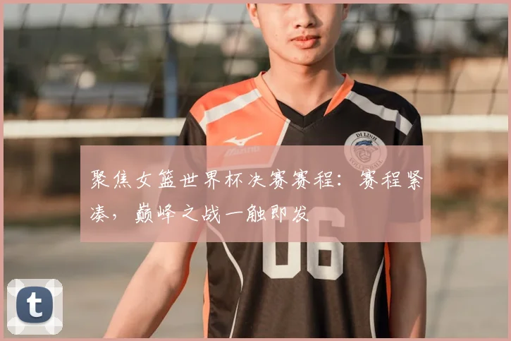聚焦女篮世界杯决赛赛程:赛程紧凑,巅峰之战一触即发