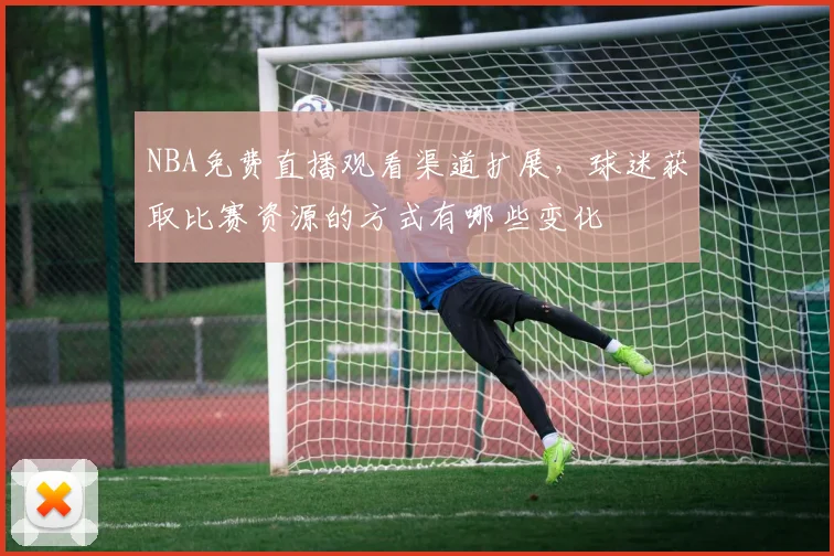 NBA免费直播观看渠道扩展,球迷获取比赛资源的方式有哪些变化