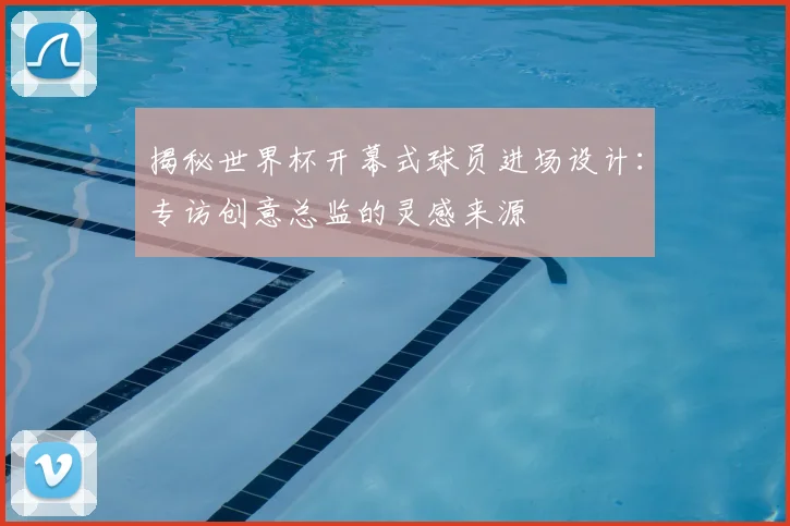 揭秘世界杯开幕式球员进场设计:专访创意总监的灵感来源