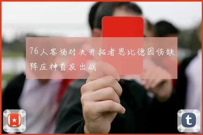 76人客场对决开拓者恩比德因伤缺阵庄神首发出战