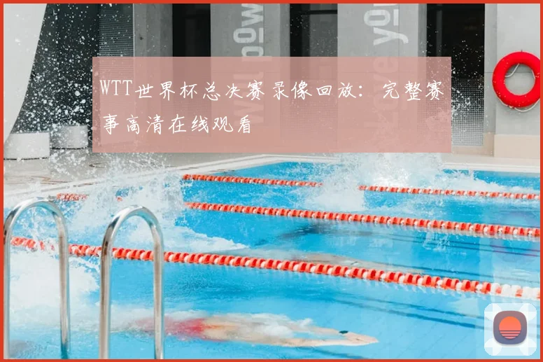WTT世界杯总决赛录像回放:完整赛事高清在线观看