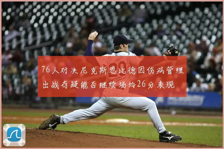 76人对决尼克斯恩比德因伤病管理出战存疑能否继续场均26分表现