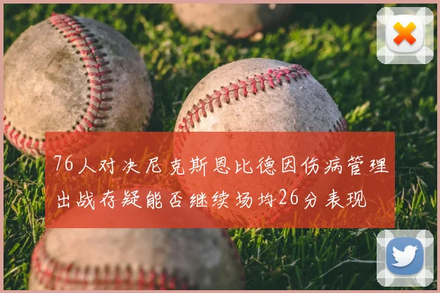 76人对决尼克斯恩比德因伤病管理出战存疑能否继续场均26分表现