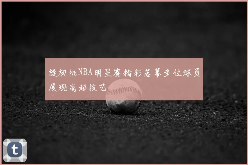 缝纫机NBA明星赛精彩落幕多位球员展现高超技艺