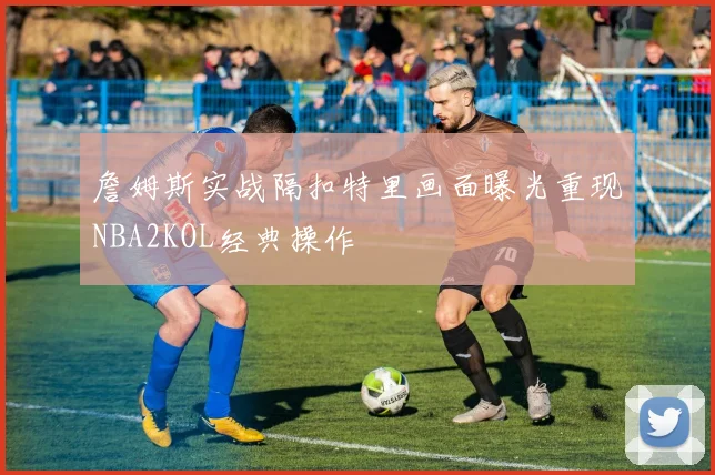 詹姆斯实战隔扣特里画面曝光重现NBA2KOL经典操作