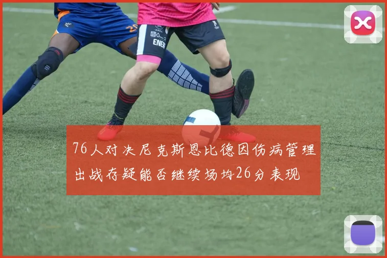 76人对决尼克斯恩比德因伤病管理出战存疑能否继续场均26分表现