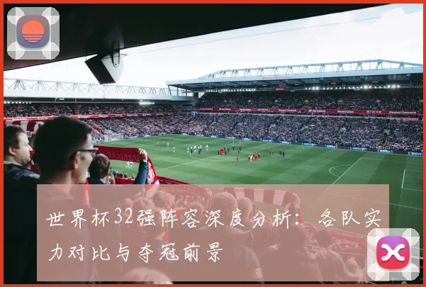 世界杯32强阵容深度分析:各队实力对比与夺冠前景