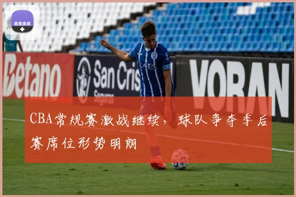 CBA常规赛激战继续,球队争夺季后赛席位形势明朗