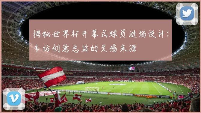 揭秘世界杯开幕式球员进场设计：专访创意总监的灵感来源