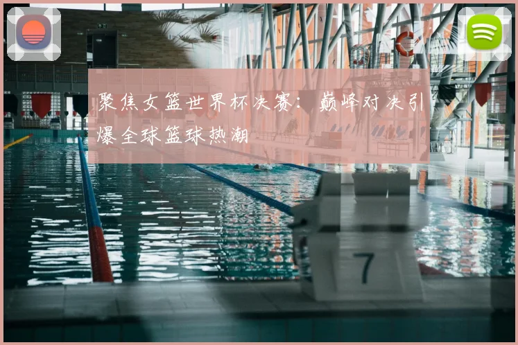 聚焦女篮世界杯决赛:巅峰对决引爆全球篮球热潮