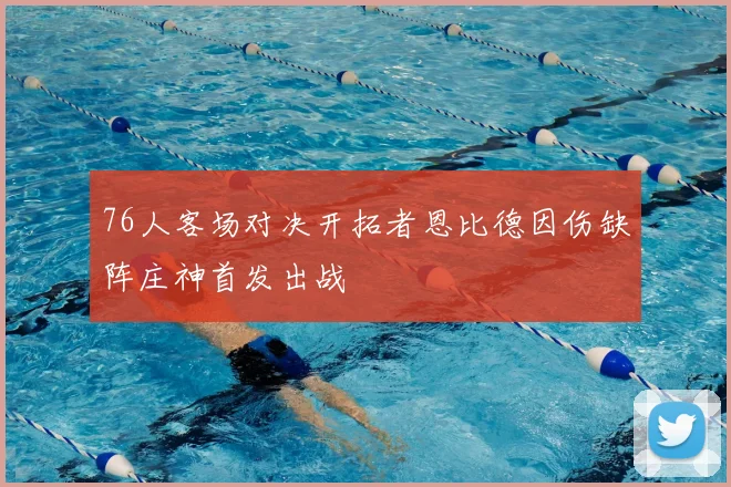 76人客场对决开拓者恩比德因伤缺阵庄神首发出战