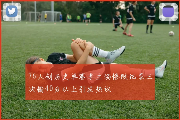 76人创历史单赛季主场惨败纪录三次输40分以上引发热议